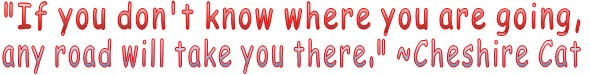 "If you don't know where you are going,  any road will take you there." ~Cheshire Cat